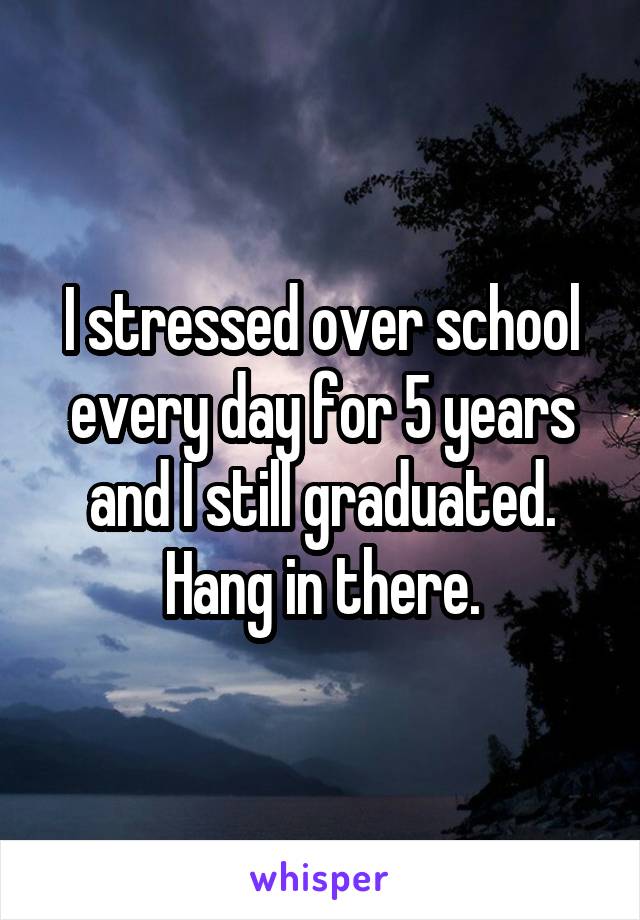 I stressed over school every day for 5 years and I still graduated. Hang in there.