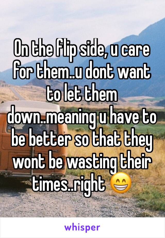 On the flip side, u care for them..u dont want to let them down..meaning u have to be better so that they wont be wasting their times..right 😁