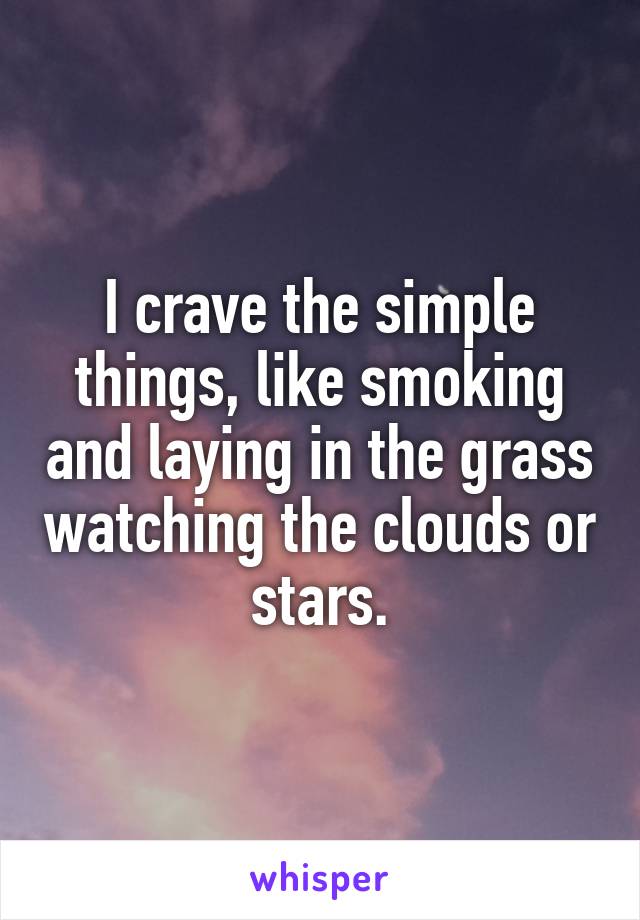 I crave the simple things, like smoking and laying in the grass watching the clouds or stars.