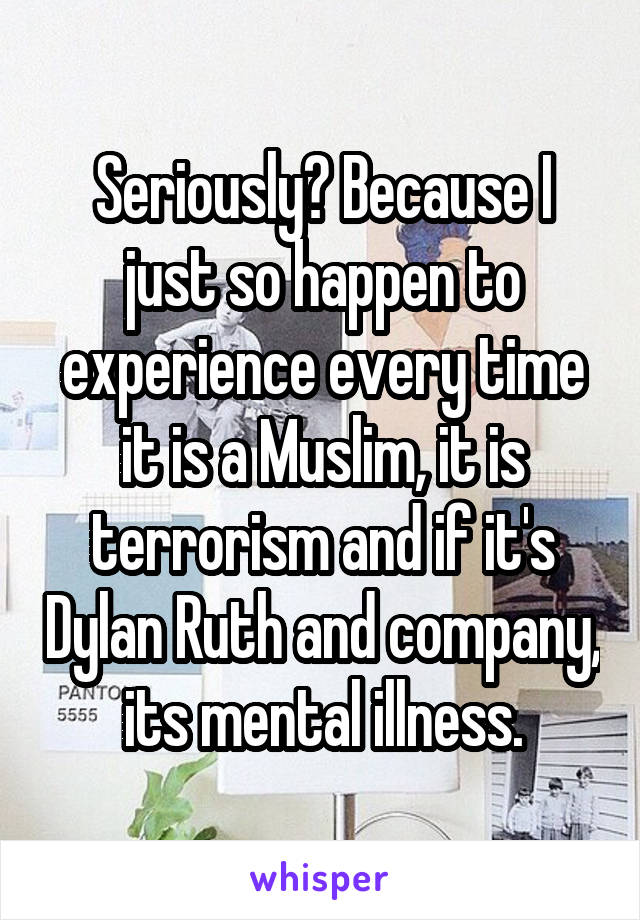 Seriously? Because I just so happen to experience every time it is a Muslim, it is terrorism and if it's Dylan Ruth and company, its mental illness.