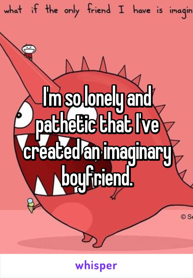 I'm so lonely and pathetic that I've created an imaginary boyfriend.