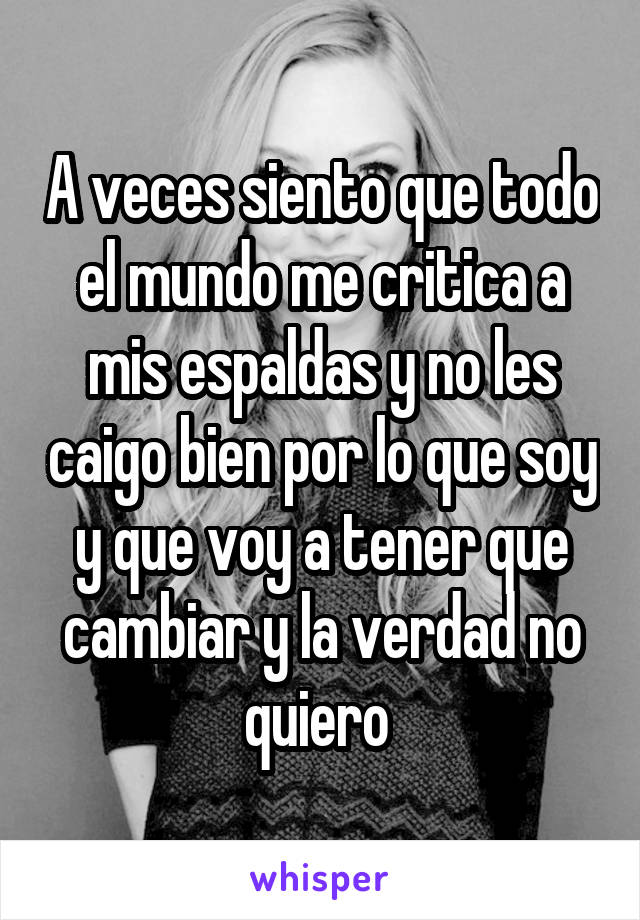 A veces siento que todo el mundo me critica a mis espaldas y no les caigo bien por lo que soy y que voy a tener que cambiar y la verdad no quiero 