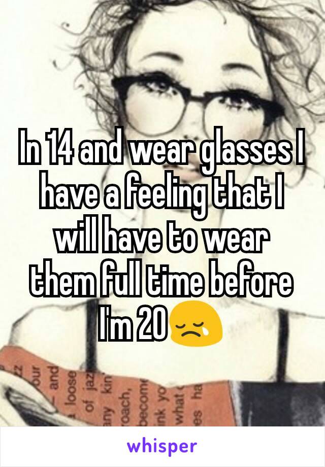 In 14 and wear glasses I have a feeling that I will have to wear them full time before I'm 20😢