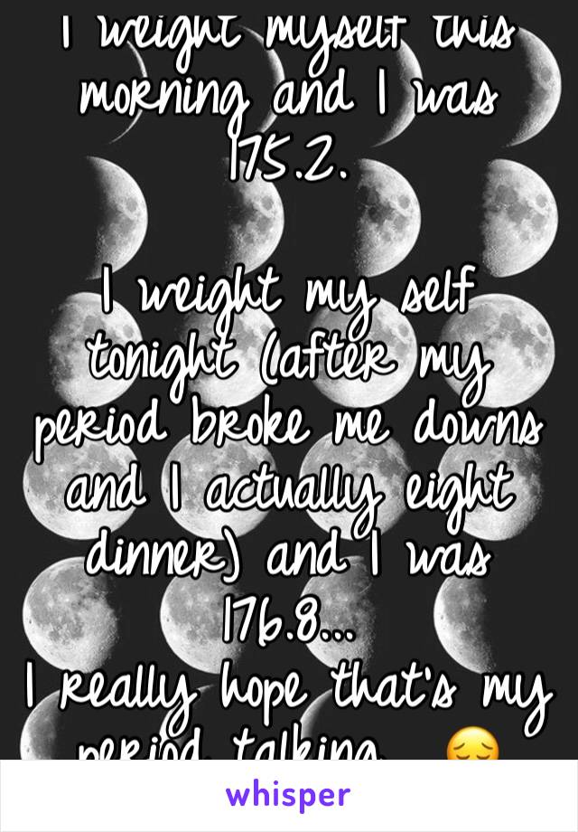 I weight myself this morning and I was 175.2. 

I weight my self tonight (after my period broke me downs and I actually eight dinner) and I was 176.8...
I really hope that's my period talking... 😔