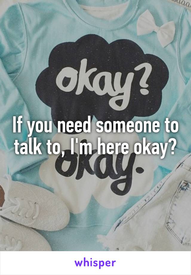 If you need someone to talk to, I'm here okay?