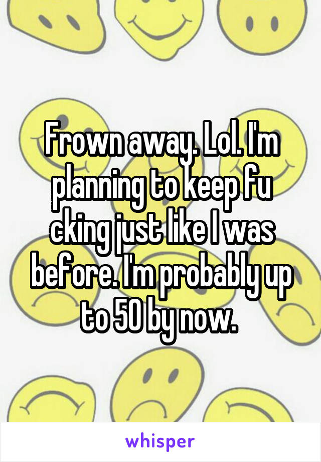 Frown away. Lol. I'm planning to keep fu cking just like I was before. I'm probably up to 50 by now. 