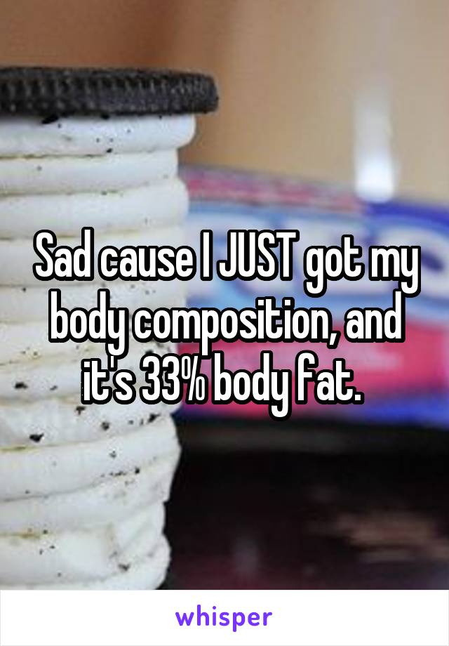 Sad cause I JUST got my body composition, and it's 33% body fat. 