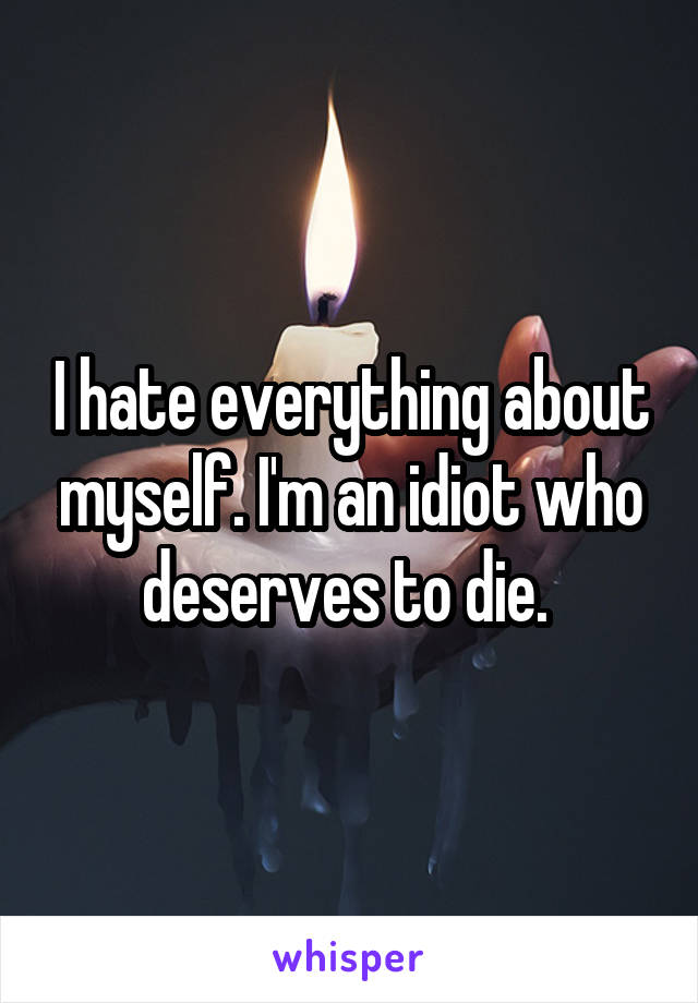 I hate everything about myself. I'm an idiot who deserves to die. 