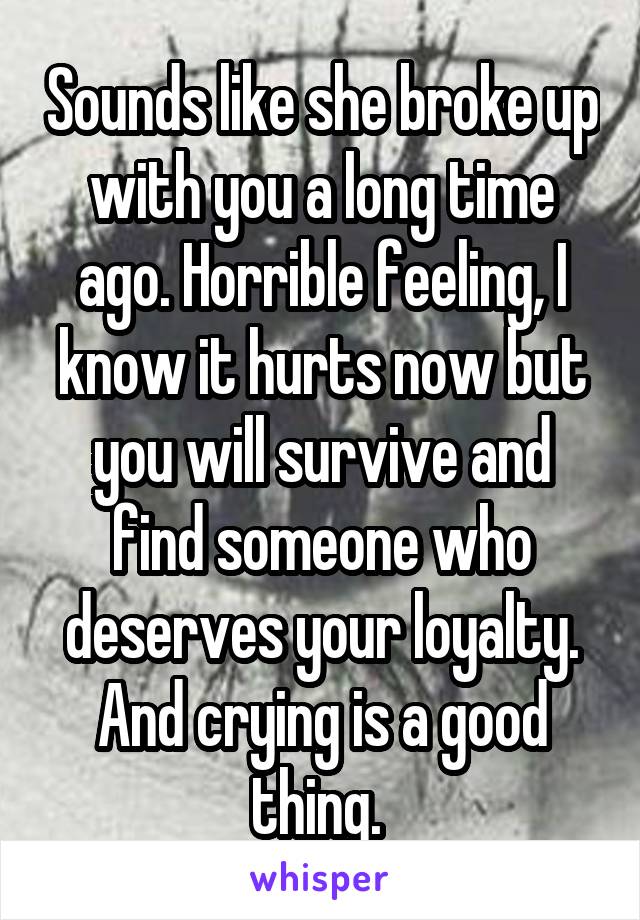 Sounds like she broke up with you a long time ago. Horrible feeling, I know it hurts now but you will survive and find someone who deserves your loyalty. And crying is a good thing. 