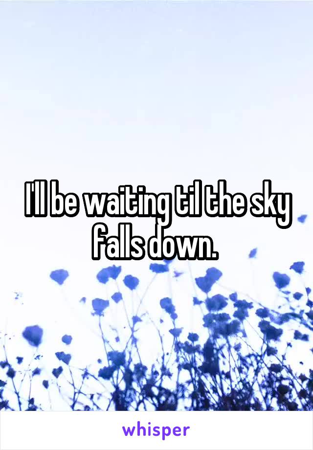 I'll be waiting til the sky falls down. 