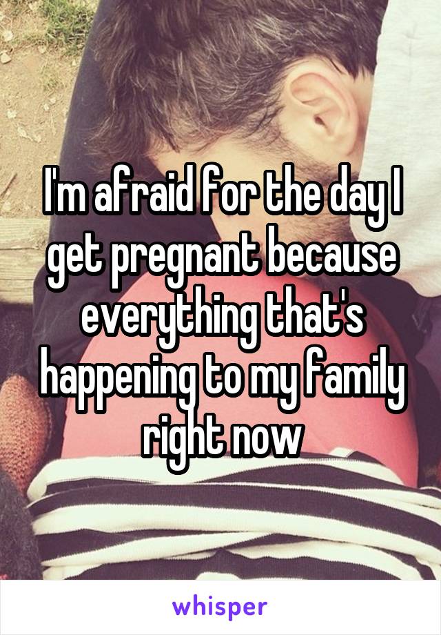 I'm afraid for the day I get pregnant because everything that's happening to my family right now