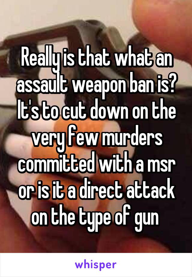 Really is that what an assault weapon ban is? It's to cut down on the very few murders committed with a msr or is it a direct attack on the type of gun 