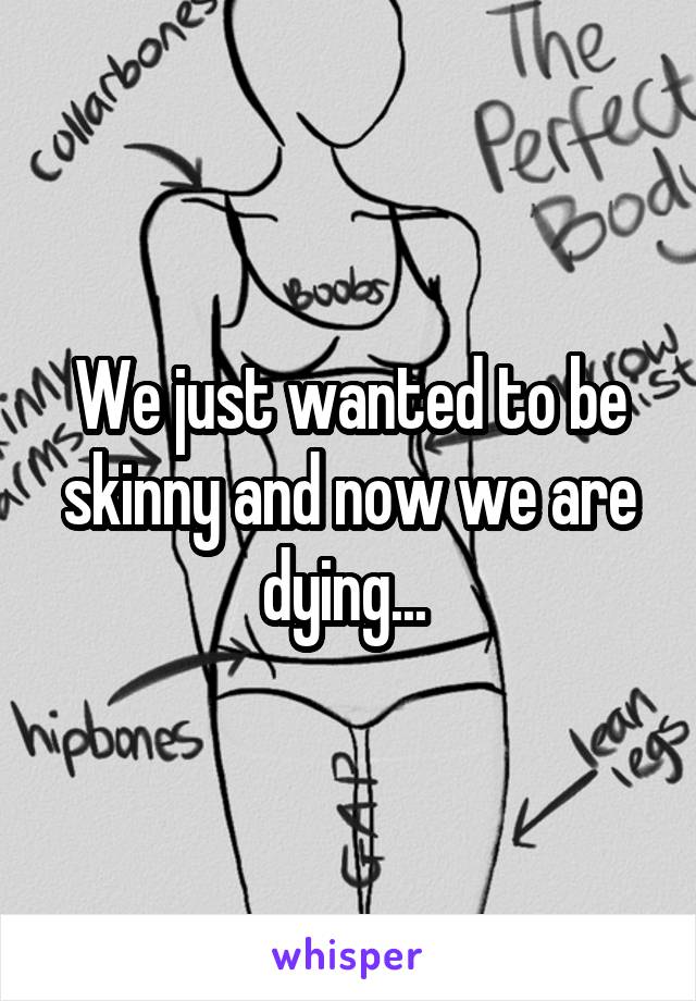 We just wanted to be skinny and now we are dying... 