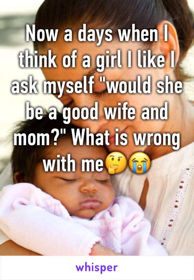 Now a days when I think of a girl I like I ask myself "would she be a good wife and mom?" What is wrong with me🤔😭