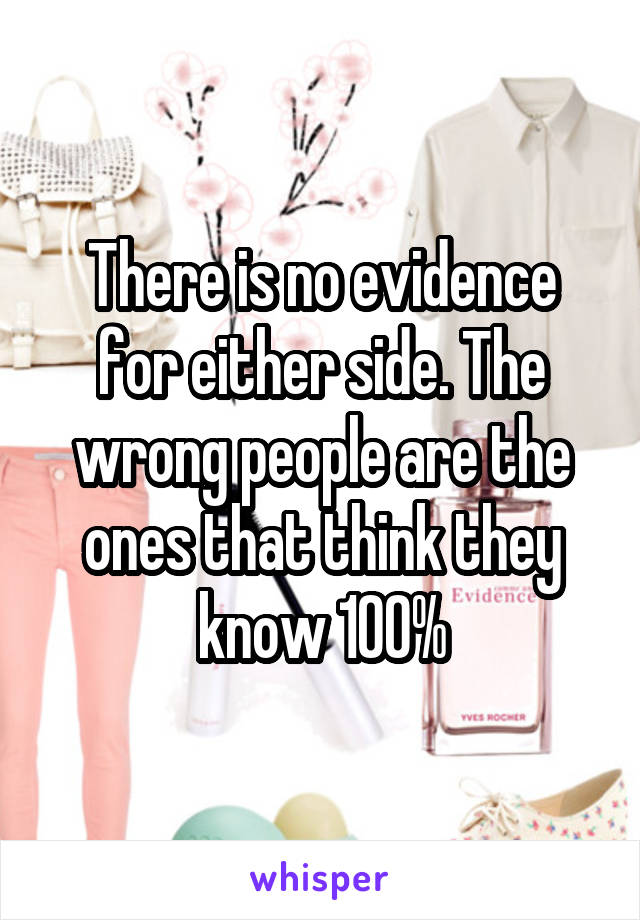 There is no evidence for either side. The wrong people are the ones that think they know 100%