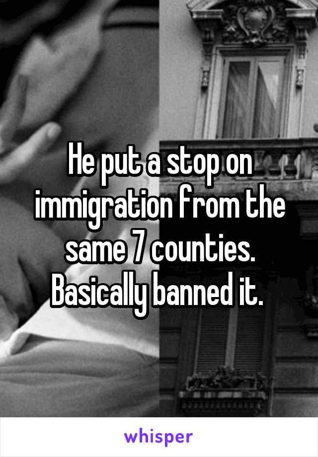 He put a stop on immigration from the same 7 counties. Basically banned it. 