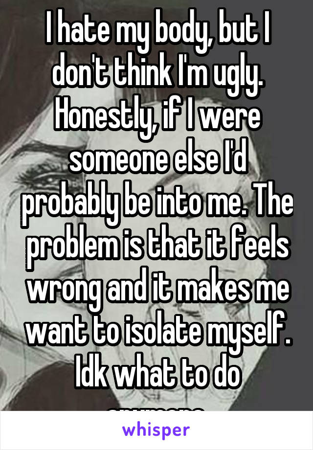 I hate my body, but I don't think I'm ugly. Honestly, if I were someone else I'd probably be into me. The problem is that it feels wrong and it makes me want to isolate myself. Idk what to do anymore.