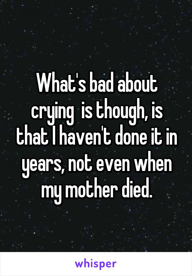 What's bad about crying  is though, is that I haven't done it in years, not even when my mother died.