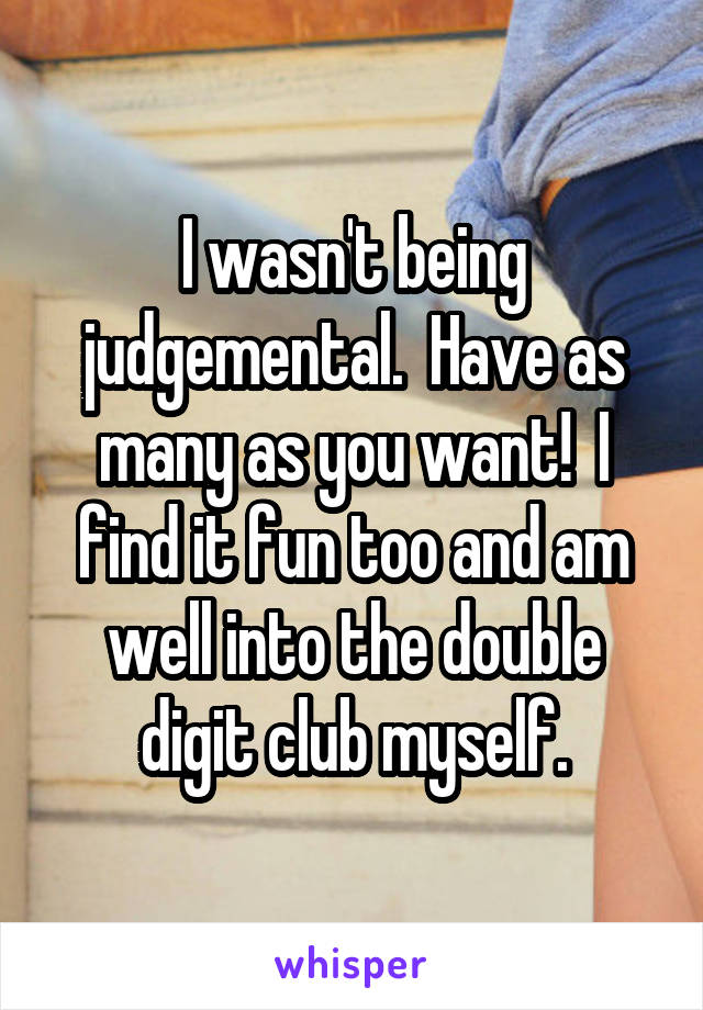 I wasn't being judgemental.  Have as many as you want!  I find it fun too and am well into the double digit club myself.