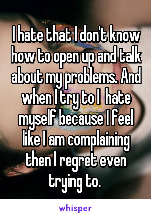 I hate that I don't know how to open up and talk about my problems. And when I try to I  hate myself because I feel like I am complaining then I regret even trying to. 