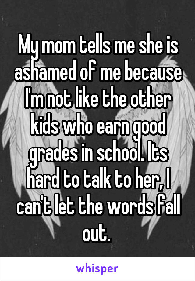 My mom tells me she is ashamed of me because I'm not like the other kids who earn good grades in school. Its hard to talk to her, I can't let the words fall out. 