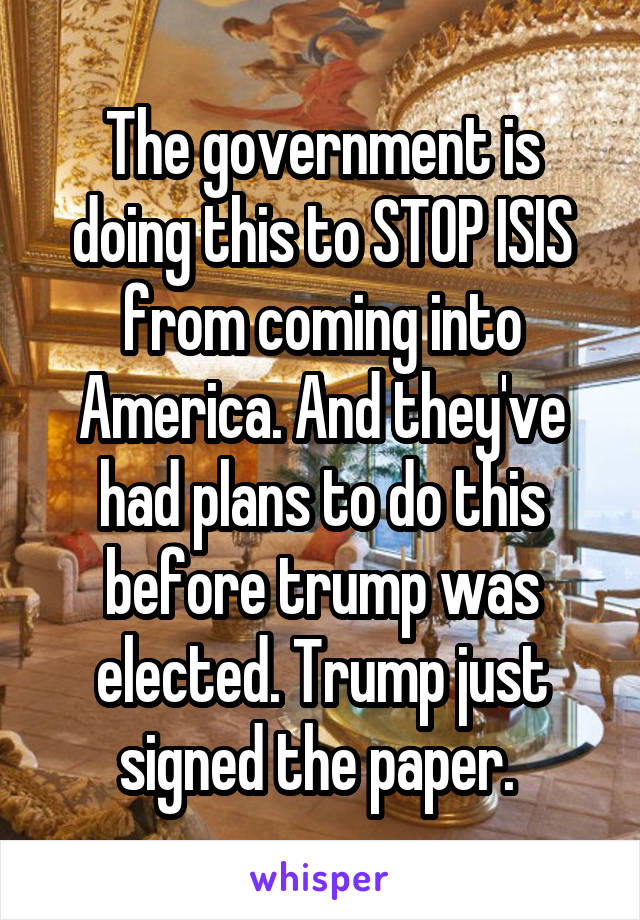 The government is doing this to STOP ISIS from coming into America. And they've had plans to do this before trump was elected. Trump just signed the paper. 