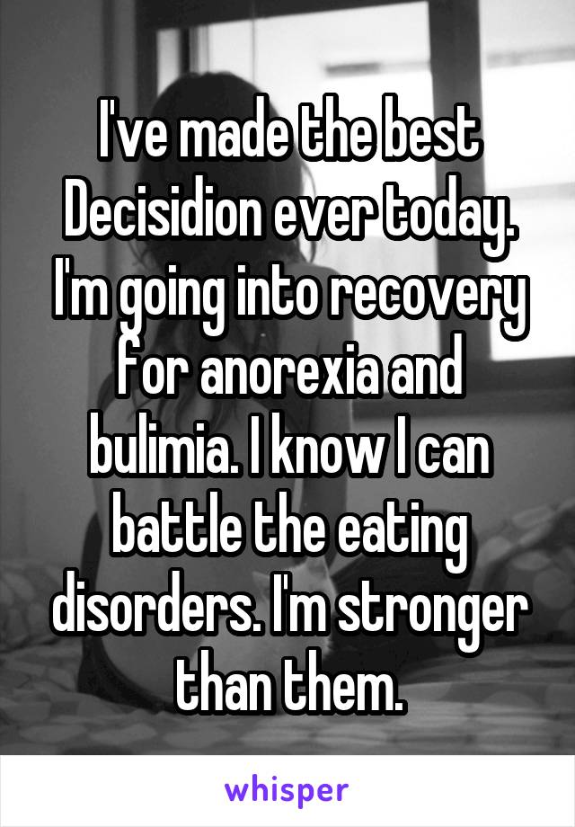 I've made the best Decisidion ever today. I'm going into recovery for anorexia and bulimia. I know I can battle the eating disorders. I'm stronger than them.