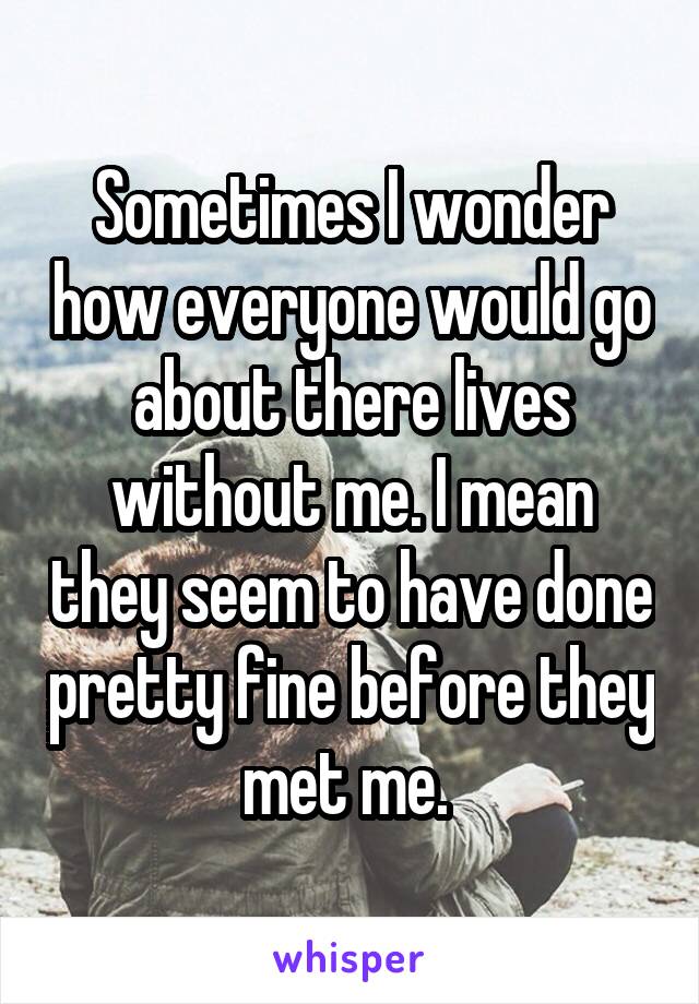 Sometimes I wonder how everyone would go about there lives without me. I mean they seem to have done pretty fine before they met me. 