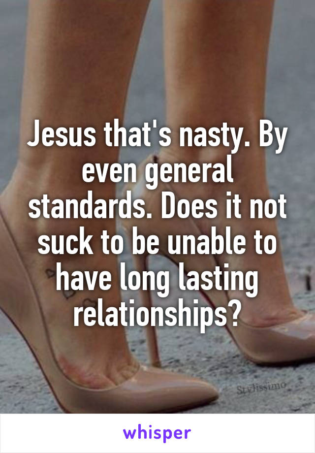 Jesus that's nasty. By even general standards. Does it not suck to be unable to have long lasting relationships?