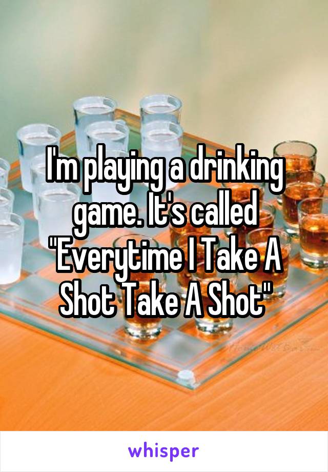 I'm playing a drinking game. It's called "Everytime I Take A Shot Take A Shot"