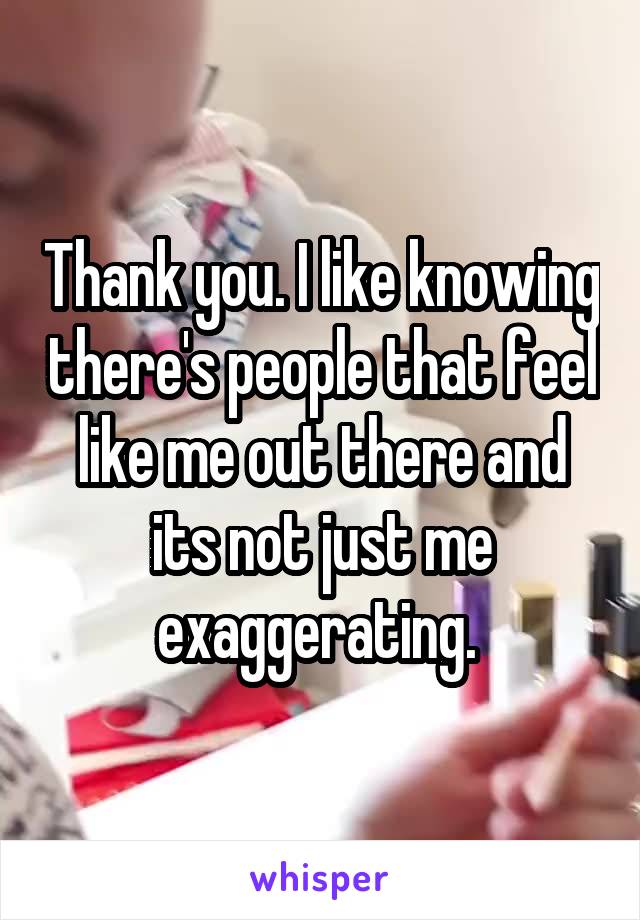 Thank you. I like knowing there's people that feel like me out there and its not just me exaggerating. 