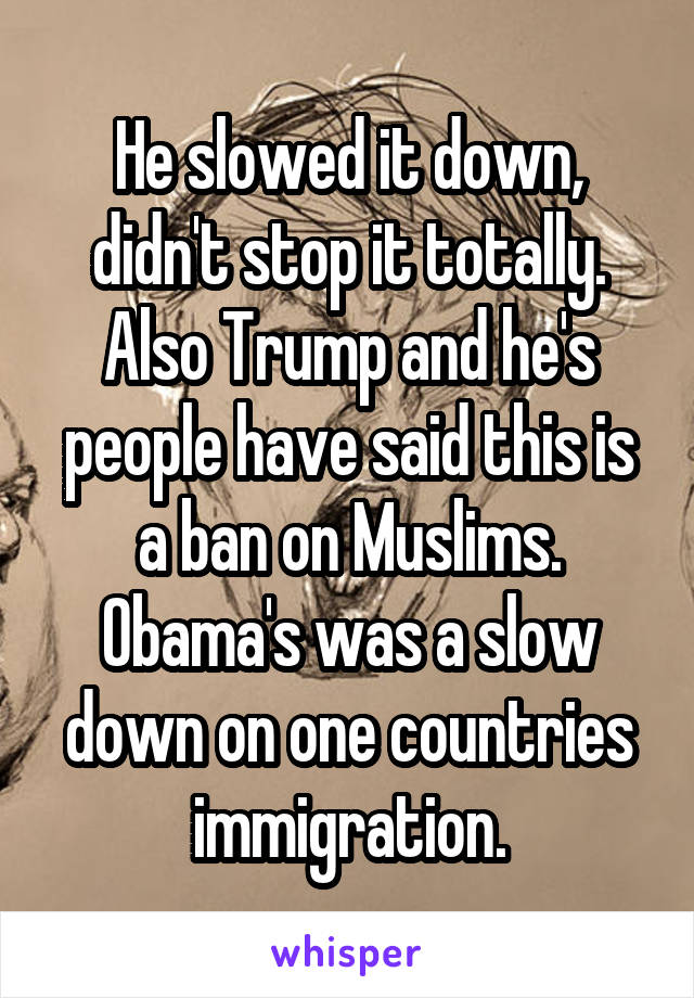 He slowed it down, didn't stop it totally. Also Trump and he's people have said this is a ban on Muslims. Obama's was a slow down on one countries immigration.