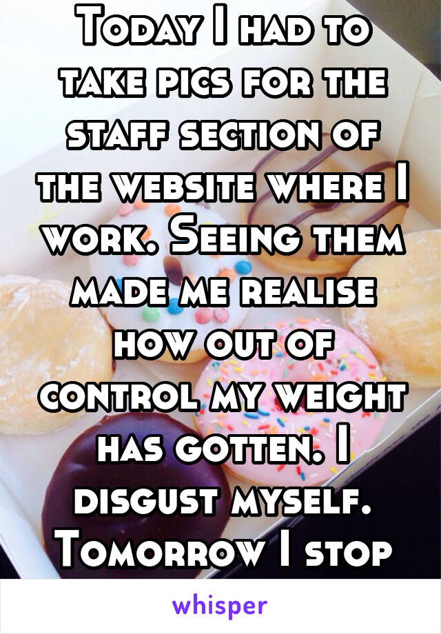 Today I had to take pics for the staff section of the website where I work. Seeing them made me realise how out of control my weight has gotten. I disgust myself. Tomorrow I stop eating.