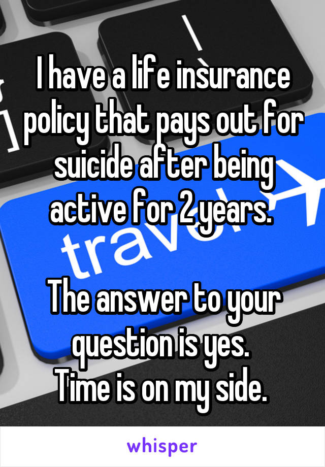 I have a life insurance policy that pays out for suicide after being active for 2 years. 

The answer to your question is yes. 
Time is on my side. 