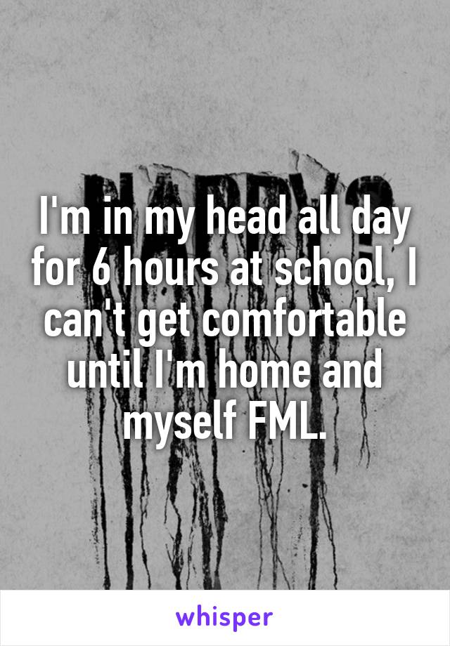 I'm in my head all day for 6 hours at school, I can't get comfortable until I'm home and myself FML.