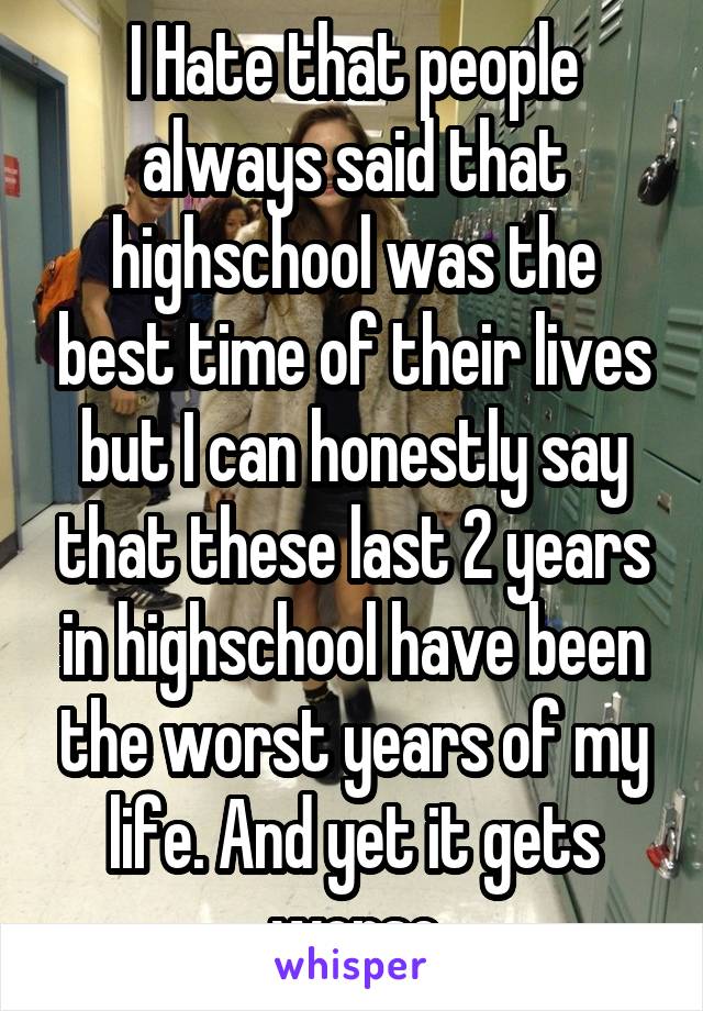 I Hate that people always said that highschool was the best time of their lives but I can honestly say that these last 2 years in highschool have been the worst years of my life. And yet it gets worse