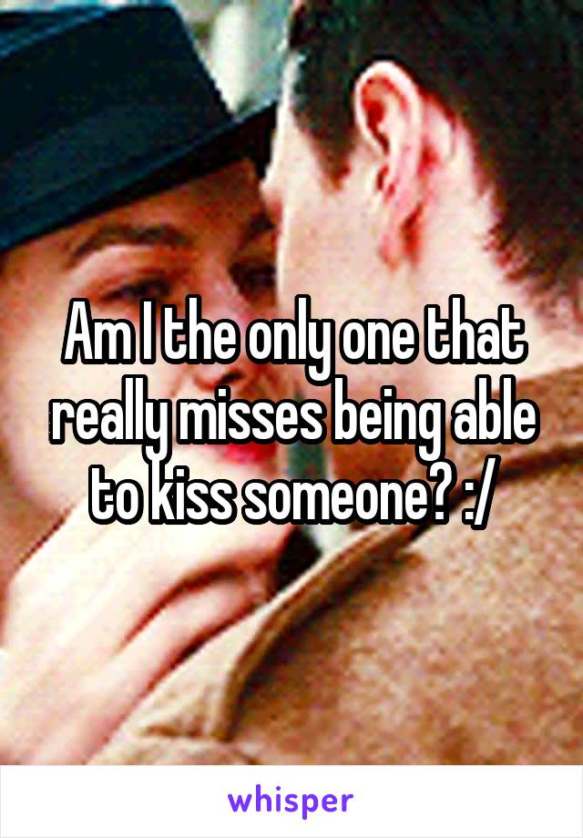 Am I the only one that really misses being able to kiss someone? :/