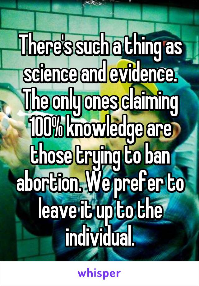 There's such a thing as science and evidence. The only ones claiming 100% knowledge are those trying to ban abortion. We prefer to leave it up to the individual.