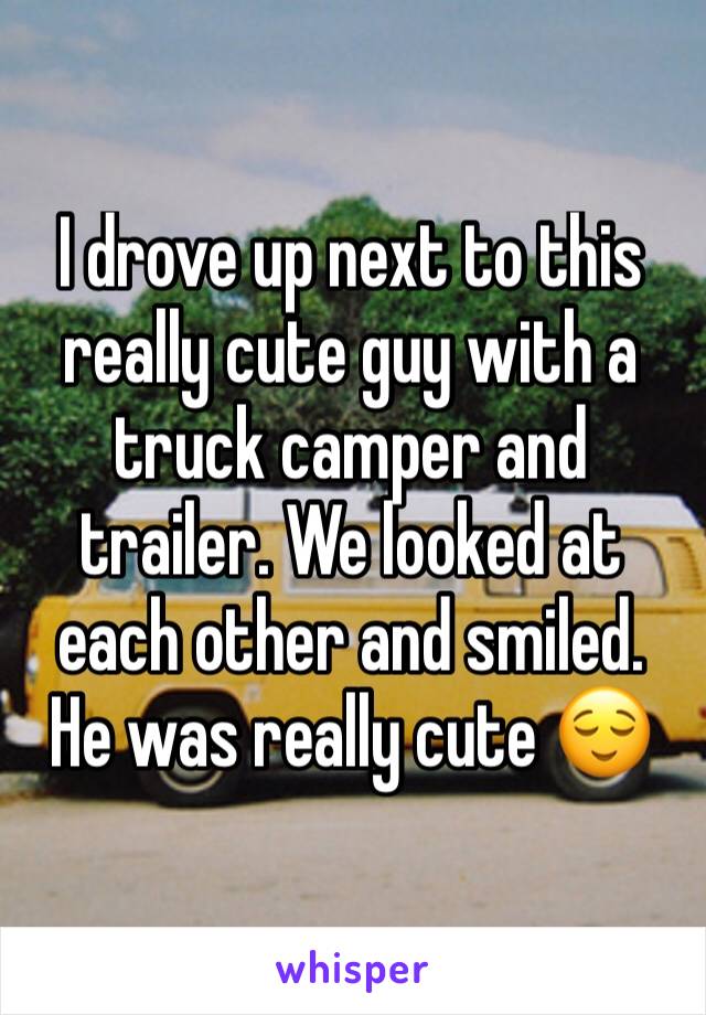 I drove up next to this really cute guy with a truck camper and trailer. We looked at each other and smiled. He was really cute 😌