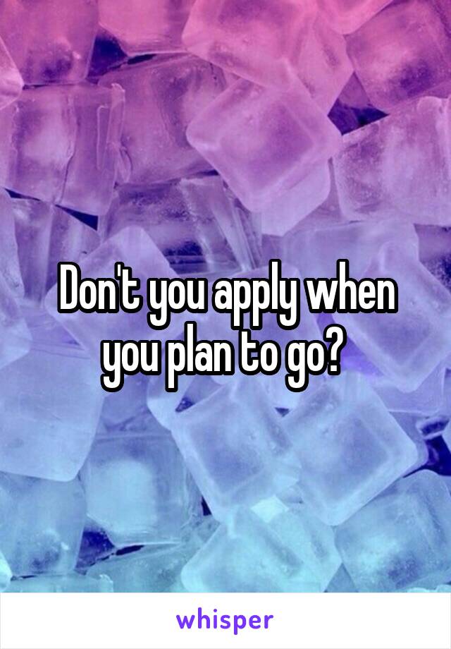 Don't you apply when you plan to go? 