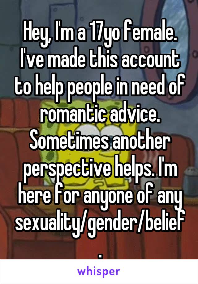 Hey, I'm a 17yo female. I've made this account to help people in need of romantic advice. Sometimes another perspective helps. I'm here for anyone of any sexuality/gender/belief.