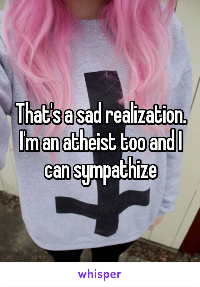 That's a sad realization. I'm an atheist too and I can sympathize