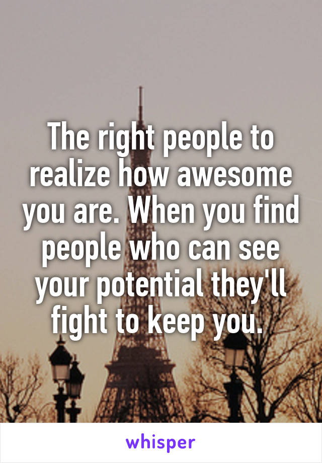 The right people to realize how awesome you are. When you find people who can see your potential they'll fight to keep you. 