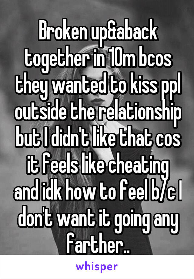 Broken up&aback together in 10m bcos they wanted to kiss ppl outside the relationship but I didn't like that cos it feels like cheating and idk how to feel b/c I don't want it going any farther..