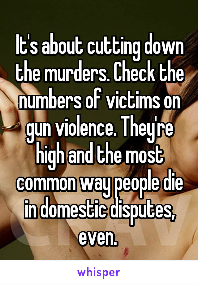 It's about cutting down the murders. Check the numbers of victims on gun violence. They're high and the most common way people die in domestic disputes, even. 