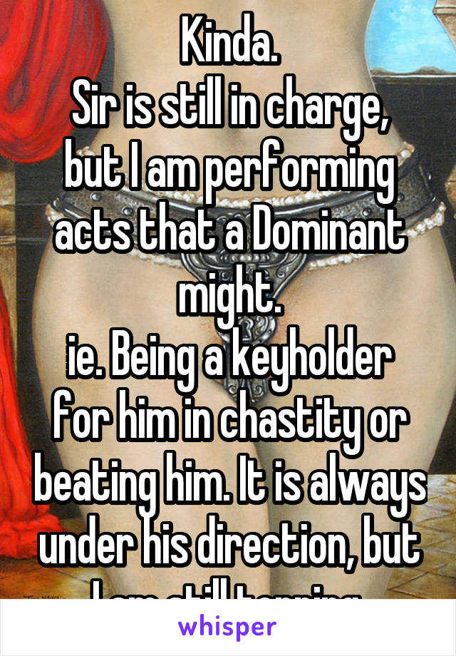 Kinda.
Sir is still in charge, but I am performing acts that a Dominant might.
ie. Being a keyholder for him in chastity or beating him. It is always under his direction, but I am still topping 