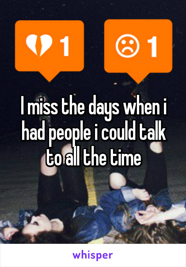 I miss the days when i had people i could talk to all the time