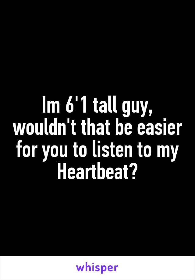 Im 6'1 tall guy, wouldn't that be easier for you to listen to my Heartbeat?