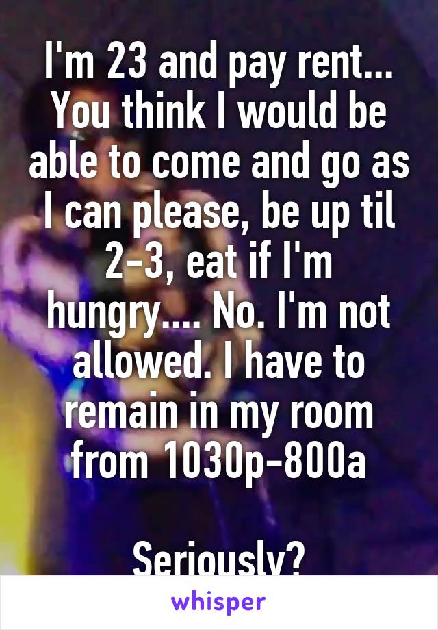 I'm 23 and pay rent... You think I would be able to come and go as I can please, be up til 2-3, eat if I'm hungry.... No. I'm not allowed. I have to remain in my room from 1030p-800a

Seriously?