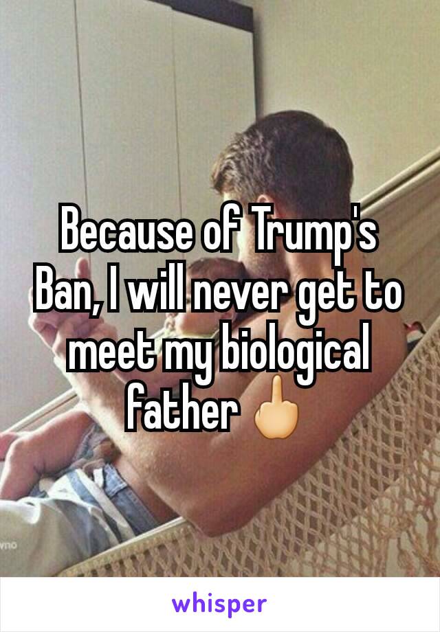 Because of Trump's Ban, I will never get to meet my biological father🖕